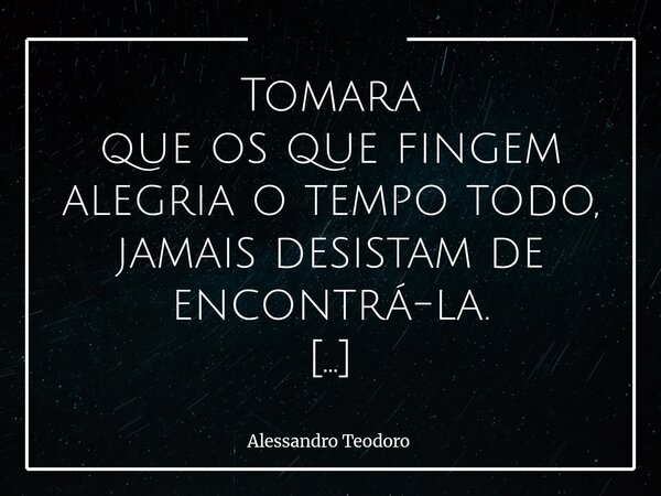Tomara que os que fingem alegria o tempo todo, jamais desistam de encontrá-la. Porque há um cansaço muito silencioso e doloroso em sustentar sorrisos que não na... Frase de Alessandro Teodoro.