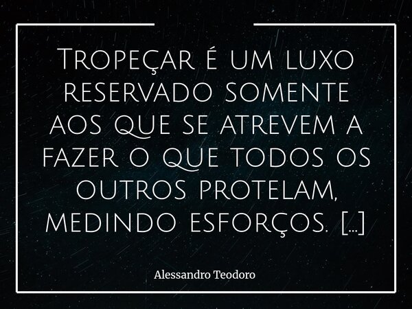⁠Tropeçar é um luxo reservado somente aos que se atrevem a fazer o que todos os outros protelam, medindo esforços. Há quem veja o tropeço como uma falha, como u... Frase de Alessandro Teodoro.