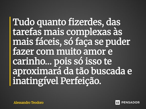⁠Tudo quanto fizerdes, das tarefas mais complexas às mais fáceis, só faça se puder fazer com muito amor e carinho… pois só isso te aproximará da tão buscada e i... Frase de Alessandro Teodoro.
