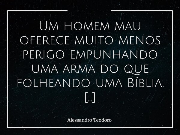 Um homem mau oferece muito menos perigo empunhando uma arma do que folheando uma Bíblia. Empunhando uma arma, ele é previsível, folheando uma Bíblia, não mais. ... Frase de Alessandro Teodoro.