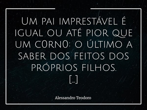 ⁠Um pai imprestável é igual ou até pior que um c0rn0: o último a saber dos feitos dos próprios filhos. Há ausências que gritam mais alto do que qualquer traição... Frase de Alessandro Teodoro.