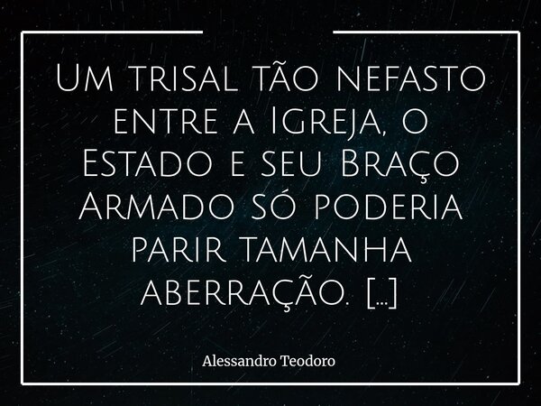 ⁠Um trisal tão nefasto entre a Igreja, o Estado e seu Braço Armado só poderia parir tamanha aberração. Não há sutileza nessa união — ela sempre carrega consigo ... Frase de Alessandro Teodoro.