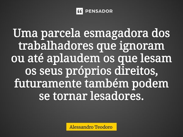 ⁠Uma parcela esmagadora dos trabalhadores que ignoram ou até aplaudem os que lesam os seus próprios direitos, futuramente também podem se tornar lesadores.... Frase de Alessandro Teodoro.