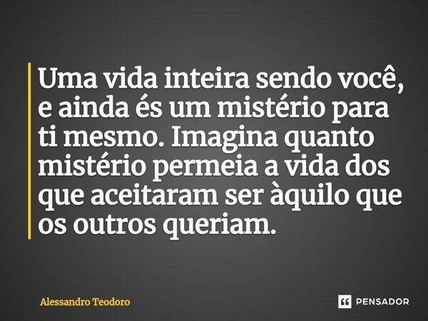 ⁠Uma vida inteira sendo você, e ainda és um mistério para ti mesmo. Imagina quanto mistério permeia a vida dos que aceitaram ser àquilo que os outros queriam.... Frase de Alessandro Teodoro.