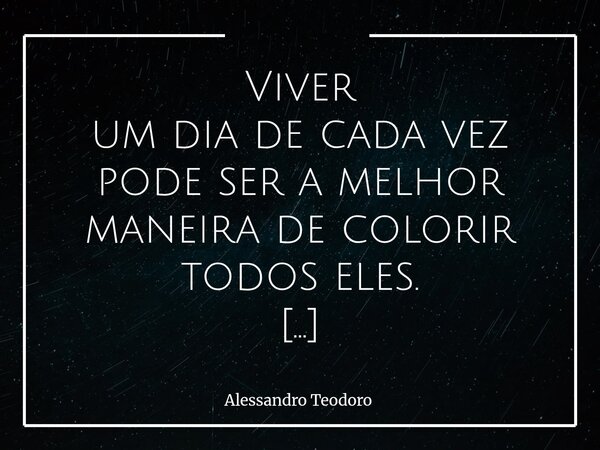 Viver um dia de cada vez pode ser a melhor maneira de colorir todos eles. Às vezes, a gente se preocupa tanto com o amanhã que até esquece de perceber as cores... Frase de Alessandro Teodoro.