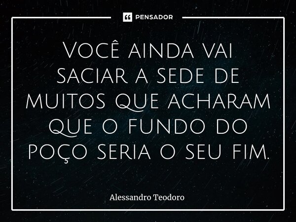 ⁠Você ainda vai saciar a sede de muitos que acharam que o fundo do poço seria o seu fim.... Frase de Alessandro Teodoro.
