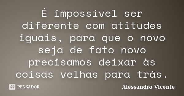 É impossível ser diferente com atitudes iguais, para que o novo seja de fato novo precisamos deixar às coisas velhas para trás.... Frase de Alessandro Vicente.