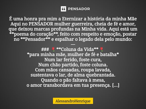 É uma honra pra mim a Eternizar a história da minha Mãe Aqui no PENSADOR mulher guerreira, cheia de fé e amor, que deixou marcas profundas na Minha vida. Aqui e... Frase de AlessandroHenrique.