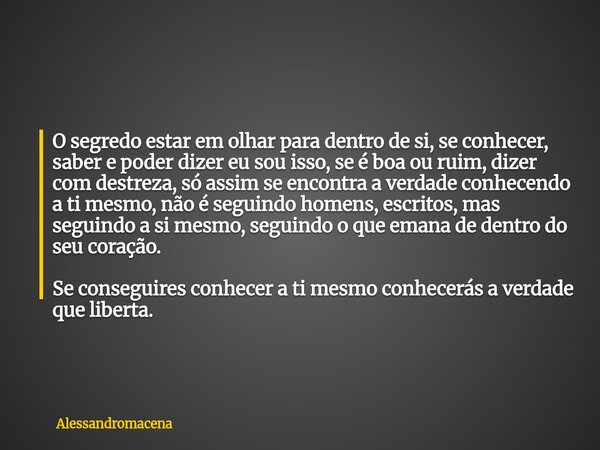 O segredo estar em olhar para dentro de si, se conhecer, saber e poder dizer eu sou isso, se é boa ou ruim, dizer com destreza, só assim se encontra a verdade c... Frase de alessandromacena.