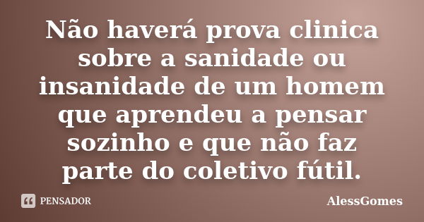 Não haverá prova clinica sobre a sanidade ou insanidade de um homem que aprendeu a pensar sozinho e que não faz parte do coletivo fútil.... Frase de AlessGomes.