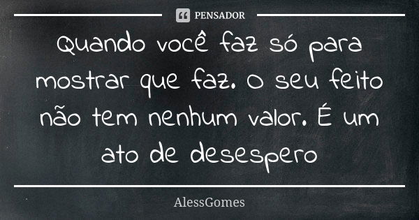 Quando você faz só para mostrar que faz. O seu feito não tem nenhum valor. É um ato de desespero... Frase de AlessGomes.