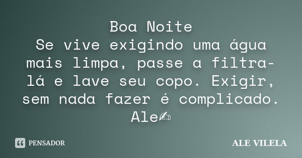 Boa Noite Se vive exigindo uma água mais limpa, passe a filtra-lá e lave seu copo. Exigir, sem nada fazer é complicado. Ale✍️... Frase de ALE VILELA.