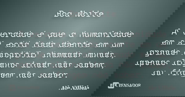 Boa Noite A verdade é que a humanidade em si está toda doente em um grande hospital chamado mundo, apenas alguns ainda não sabem, ou fingem não saber.... Frase de ALE VILLELA.