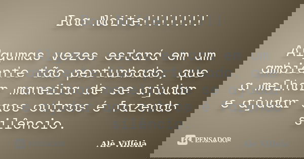 Boa Noite!!!!!!! Algumas vezes estará em um ambiente tão perturbado, que a melhor maneira de se ajudar e ajudar aos outros é fazendo silêncio.... Frase de Ale Villela.