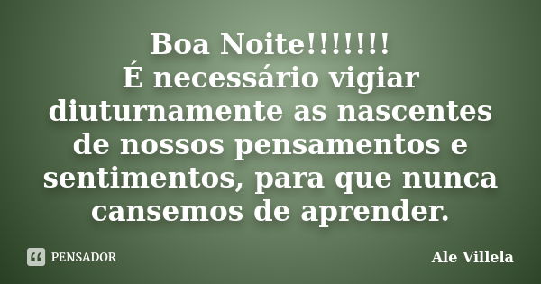 Boa Noite!!!!!!! É necessário vigiar diuturnamente as nascentes de nossos pensamentos e sentimentos, para que nunca cansemos de aprender.... Frase de Ale Villela.