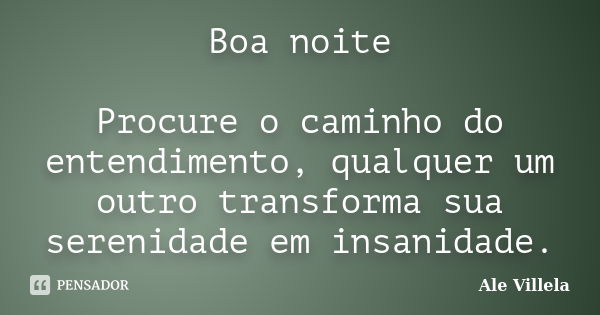 Boa noite Procure o caminho do entendimento, qualquer um outro transforma sua serenidade em insanidade.... Frase de Ale Villela.