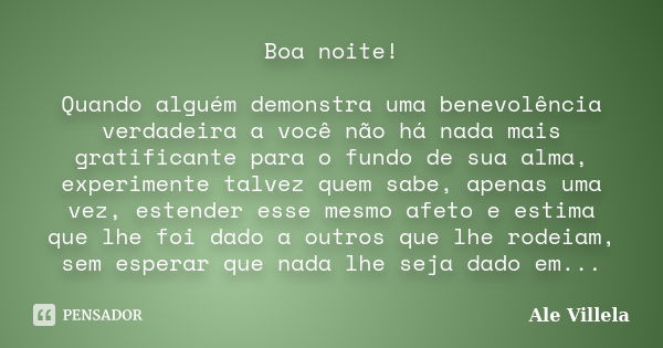 Boa noite! Quando alguém demonstra uma benevolência verdadeira a você não há nada mais gratificante para o fundo de sua alma, experimente talvez quem sabe, apen... Frase de ALE VILLELA.