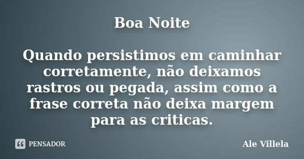 Boa Noite Quando persistimos em caminhar corretamente, não deixamos rastros ou pegada, assim como a frase correta não deixa margem para as criticas.... Frase de ALE VILLELA.