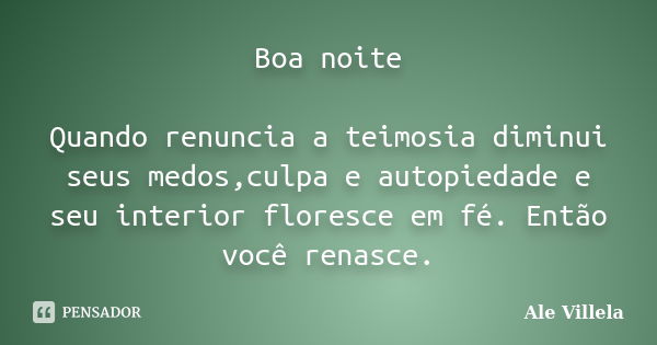 Boa noite Quando renuncia a teimosia diminui seus medos,culpa e autopiedade e seu interior floresce em fé. Então você renasce.... Frase de ALE VILLELA.