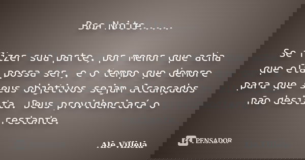 Boa Noite..... Se fizer sua parte, por menor que acha que ela possa ser, e o tempo que demore para que seus objetivos sejam alcançados não desista. Deus provide... Frase de Ale Villela.