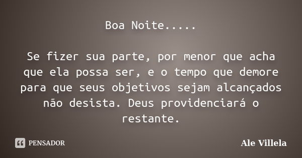 Boa Noite..... Se fizer sua parte, por menor que acha que ela possa ser, e o tempo que demore para que seus objetivos sejam alcançados não desista. Deus provide... Frase de Ale Villela.