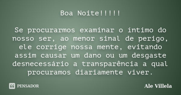 Boa Noite!!!!! Se procurarmos examinar o íntimo do nosso ser, ao menor sinal de perigo, ele corrige nossa mente, evitando assim causar um dano ou um desgaste de... Frase de ALE VILLELA.