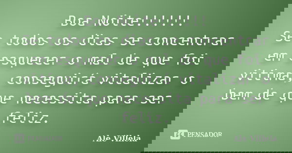 Boa Noite!!!!!! Se todos os dias se concentrar em esquecer o mal de que foi vitima, conseguirá vitalizar o bem de que necessita para ser feliz.... Frase de Ale Villela.