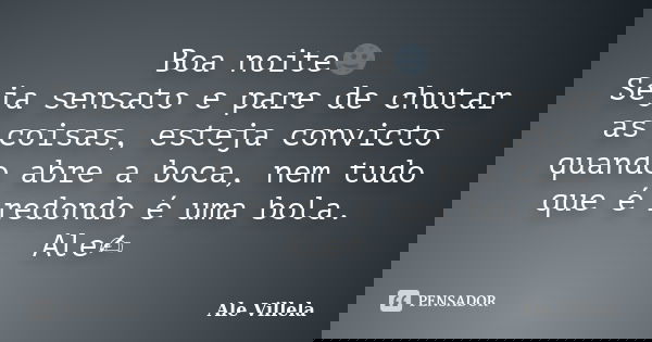 Boa noite🌚 Seja sensato e pare de chutar as coisas, esteja convicto quando abre a boca, nem tudo que é redondo é uma bola. Ale✍️... Frase de ALE VILLELA.