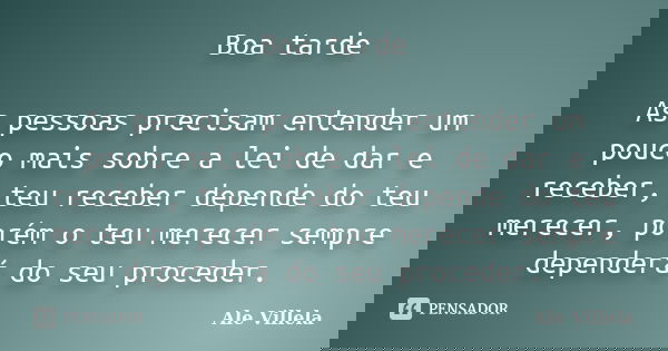 Boa tarde As pessoas precisam entender um pouco mais sobre a lei de dar e receber, teu receber depende do teu merecer, porém o teu merecer sempre dependerá do s... Frase de ALE VILLELA.
