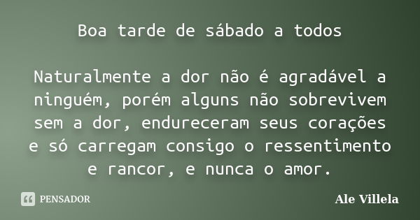 Boa tarde de sábado a todos Naturalmente a dor não é agradável a ninguém, porém alguns não sobrevivem sem a dor, endureceram seus corações e só carregam consigo... Frase de ALE VILLELA.