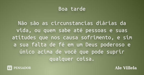 Boa tarde Não são as circunstancias diárias da vida, ou quem sabe até pessoas e suas atitudes que nos causa sofrimento, e sim a sua falta de fé em um Deus poder... Frase de ALE VILLELA.