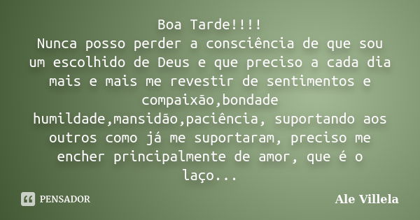 Boa Tarde!!!! Nunca posso perder a consciência de que sou um escolhido de Deus e que preciso a cada dia mais e mais me revestir de sentimentos e compaixão,bonda... Frase de Ale Villela.