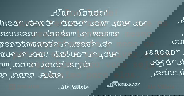 Boa Tarde! Nunca tente fazer com que as pessoas tenham o mesmo comportamento e modo de pensar que o seu.Talvez o que seja bom para você seja péssimo para elas.... Frase de ALE VILLELA.