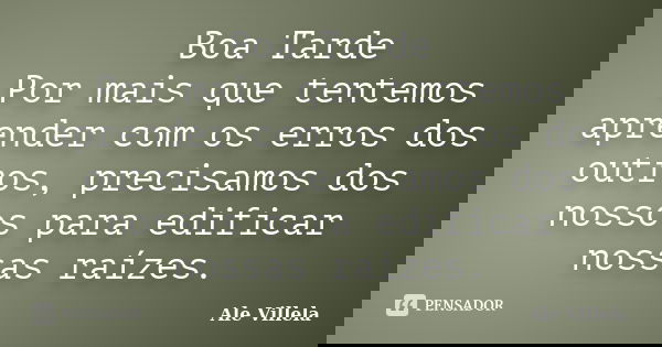Boa Tarde Por mais que tentemos aprender com os erros dos outros, precisamos dos nossos para edificar nossas raízes.... Frase de Ale Villela.