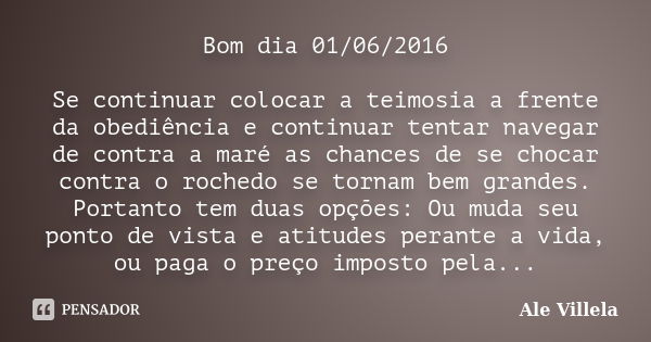 Bom dia 01/06/2016 Se continuar colocar a teimosia a frente da obediência e continuar tentar navegar de contra a maré as chances de se chocar contra o rochedo s... Frase de Ale Villela.