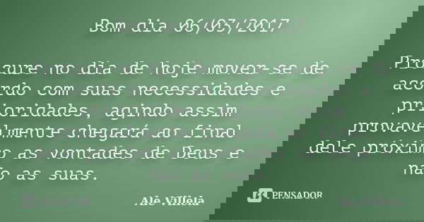Bom dia 06/03/2017 Procure no dia de hoje mover-se de acordo com suas necessidades e prioridades, agindo assim provavelmente chegará ao final dele próximo as vo... Frase de ALE VILLELA.
