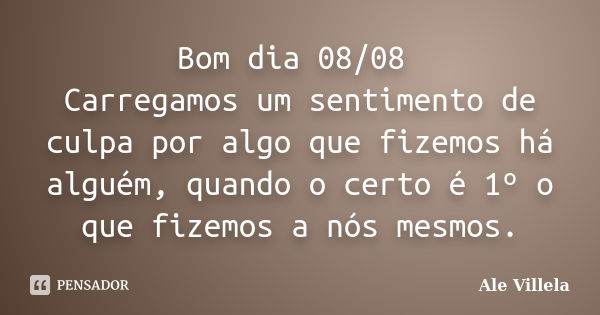 Bom dia 08/08 Carregamos um sentimento de culpa por algo que fizemos há alguém, quando o certo é 1º o que fizemos a nós mesmos.... Frase de ALE VILLELA.