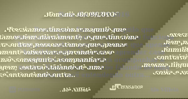 Bom dia 08/09/2016 Precisamos funcionar naquilo que executamos bem diariamente, o que funciona bem para outras pessoas temos que apenas humildemente observar e ... Frase de Ale Villela.