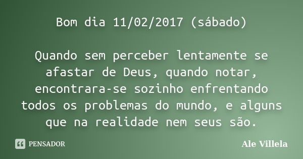 Bom dia 11/02/2017 (sábado) Quando sem perceber lentamente se afastar de Deus, quando notar, encontrara-se sozinho enfrentando todos os problemas do mundo, e al... Frase de Ale Villela.