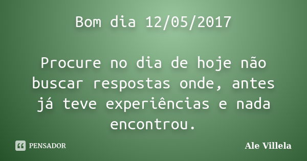 Bom dia 12/05/2017 Procure no dia de hoje não buscar respostas onde, antes já teve experiências e nada encontrou.... Frase de ALE VILLELA.