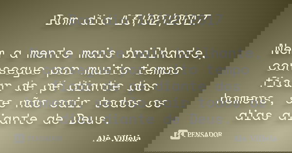Bom dia 13/02/2017 Nem a mente mais brilhante, consegue por muito tempo ficar de pé diante dos homens, se não cair todos os dias diante de Deus.... Frase de ALE VILLELA.