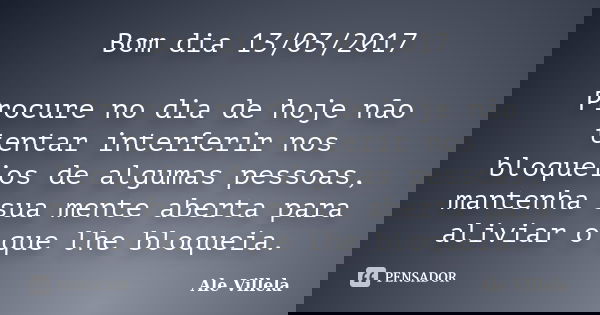 Bom dia 13/03/2017 Procure no dia de hoje não tentar interferir nos bloqueios de algumas pessoas, mantenha sua mente aberta para aliviar o que lhe bloqueia.... Frase de ALE VILLELA.