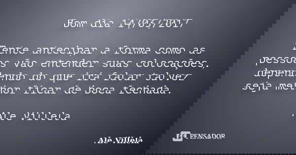 Bom dia 14/03/2017 Tente antecipar a forma como as pessoas vão entender suas colocações, dependendo do que irá falar talvez seja melhor ficar de boca fechada. A... Frase de ALE VILLELA.