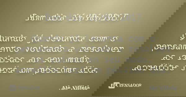 Bom dia 16/06/2017 Quando já levanta com o pensamento voltado a resolver as coisas ao seu modo, acredite terá um péssimo dia.... Frase de ALE VILLELA.