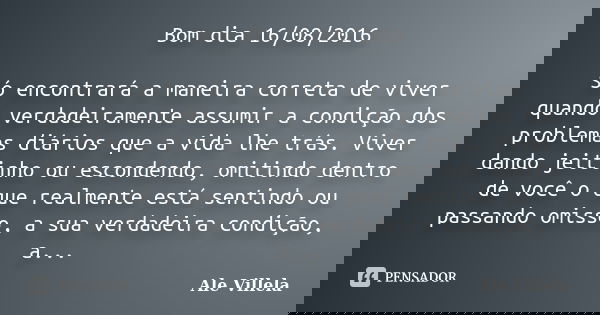 Bom dia 16/08/2016 Só encontrará a maneira correta de viver quando verdadeiramente assumir a condição dos problemas diários que a vida lhe trás. Viver dando jei... Frase de Ale Villela.