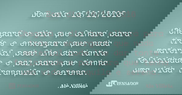 Bom dia 16/11/2016 Chegará o dia que olhará para trás e enxergará que nada material pode lhe dar tanta felicidade e paz para que tenha uma vida tranquila e sere... Frase de ALE VILLELA.