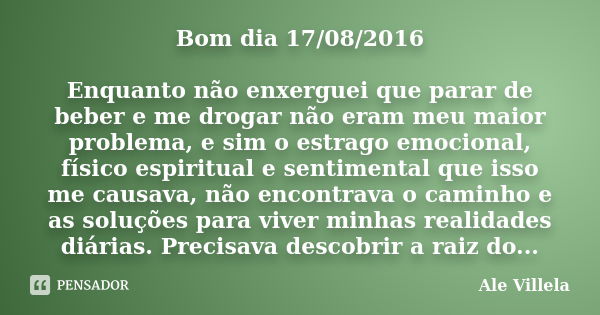 Bom dia 17/08/2016 Enquanto não enxerguei que parar de beber e me drogar não eram meu maior problema, e sim o estrago emocional, físico espiritual e sentimental... Frase de Ale Villela.