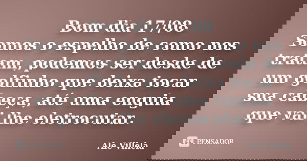 Bom dia 17/08 Somos o espelho de como nos tratam, podemos ser desde de um golfinho que deixa tocar sua cabeça, até uma enguia que vai lhe eletrocutar.... Frase de ALE VILLELA.