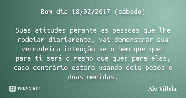 Bom dia 18/02/2017 (sábado) Suas atitudes perante as pessoas que lhe rodeiam diariamente, vai demonstrar sua verdadeira intenção se o bem que quer para ti será ... Frase de ALE VILLELA.