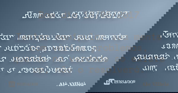 Bom dia 18/05/2017 Tentar manipular sua mente com vários problemas, quando na verdade só existe um, não o resolverá.... Frase de ALE VILLELA.